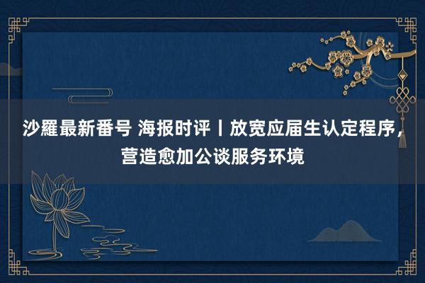 沙羅最新番号 海报时评丨放宽应届生认定程序，营造愈加公谈服务环境