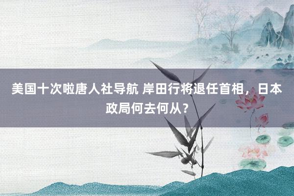 美国十次啦唐人社导航 岸田行将退任首相，日本政局何去何从？