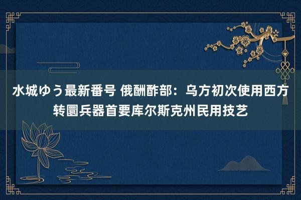 水城ゆう最新番号 俄酬酢部：乌方初次使用西方转圜兵器首要库尔斯克州民用技艺