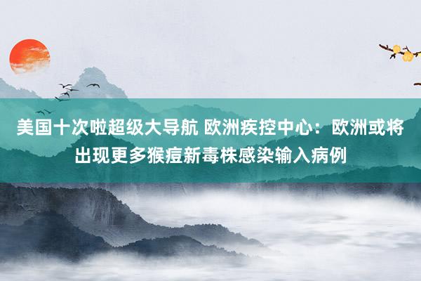 美国十次啦超级大导航 欧洲疾控中心：欧洲或将出现更多猴痘新毒株感染输入病例