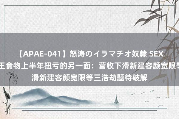 【APAE-041】怒涛のイラマチオ奴隷 SEXコレクション 西王食物上半年扭亏的另一面：营收下滑新建容颜宽限等三浩劫题待破解