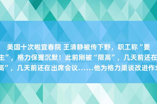 美国十次啦宜春院 王清静被传下野，职工称“要他署名的文献已换东谈主”，格力保握沉默！此前刚被“限高”，几天前还在出席会议……他为格力渠谈改进作念了什么？