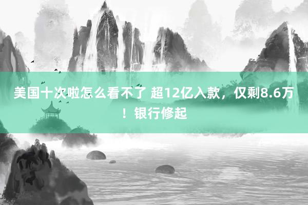 美国十次啦怎么看不了 超12亿入款，仅剩8.6万！银行修起