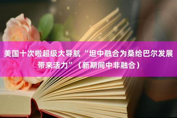 美国十次啦超级大导航 “坦中融合为桑给巴尔发展带来活力”（新期间中非融合）