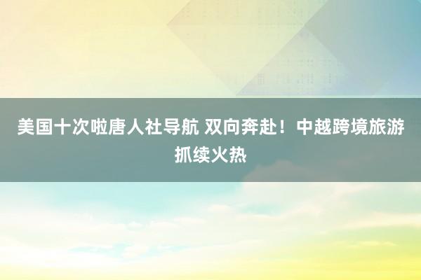 美国十次啦唐人社导航 双向奔赴！中越跨境旅游抓续火热