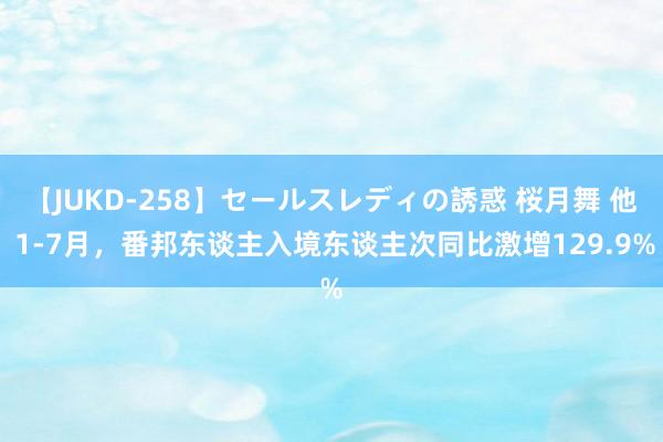 【JUKD-258】セールスレディの誘惑 桜月舞 他 1-7月，番邦东谈主入境东谈主次同比激增129.9%