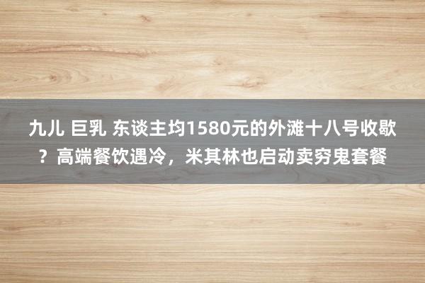 九儿 巨乳 东谈主均1580元的外滩十八号收歇？高端餐饮遇冷，米其林也启动卖穷鬼套餐