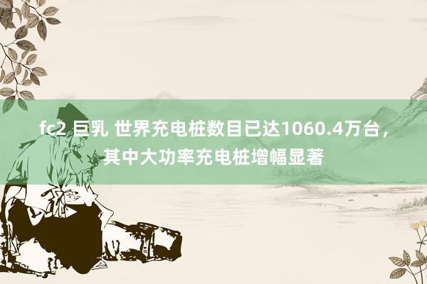 fc2 巨乳 世界充电桩数目已达1060.4万台，其中大功率充电桩增幅显著