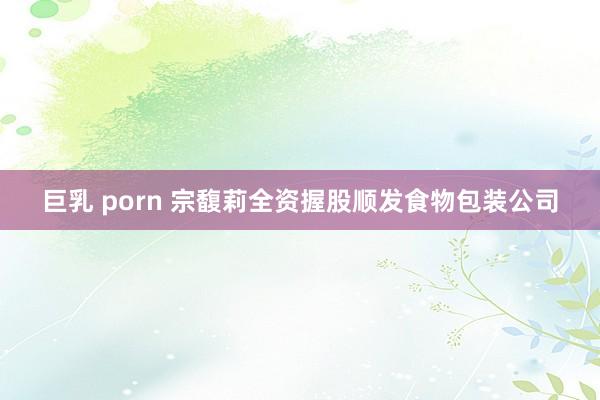 巨乳 porn 宗馥莉全资握股顺发食物包装公司