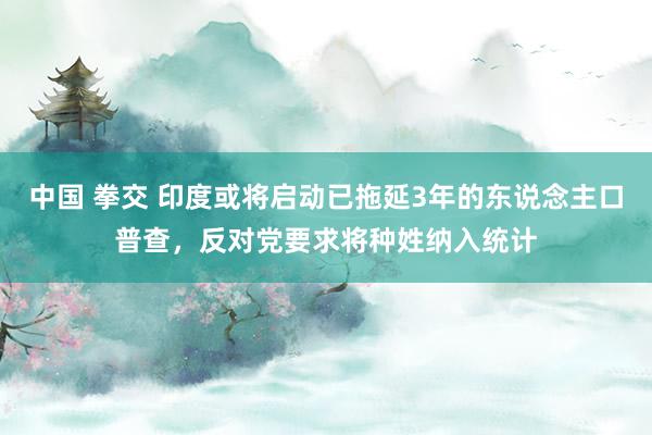 中国 拳交 印度或将启动已拖延3年的东说念主口普查，反对党要求将种姓纳入统计