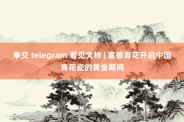 拳交 telegram 看见文物 | 宣德青花开启中国青花瓷的黄金期间