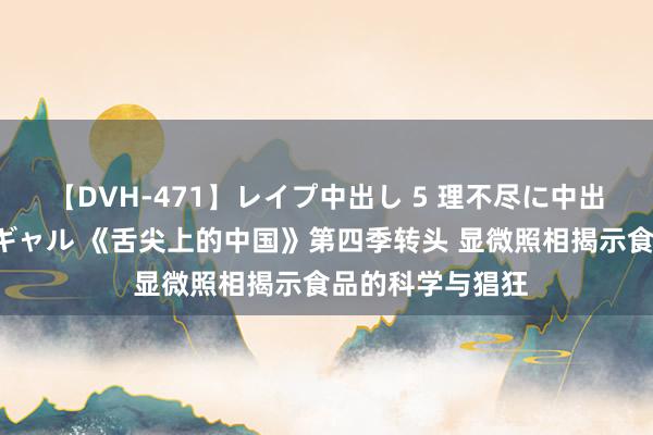 【DVH-471】レイプ中出し 5 理不尽に中出しされた7人のギャル 《舌尖上的中国》第四季转头 显微照相揭示食品的科学与猖狂