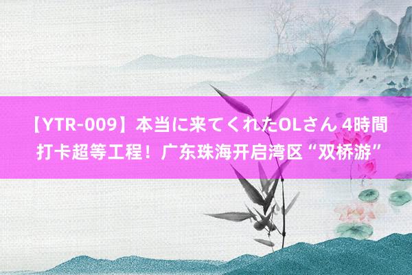 【YTR-009】本当に来てくれたOLさん 4時間 打卡超等工程！广东珠海开启湾区“双桥游”