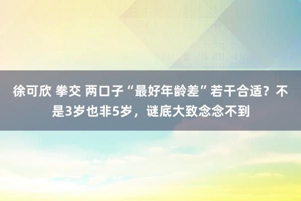 徐可欣 拳交 两口子“最好年龄差”若干合适？不是3岁也非5岁，谜底大致念念不到