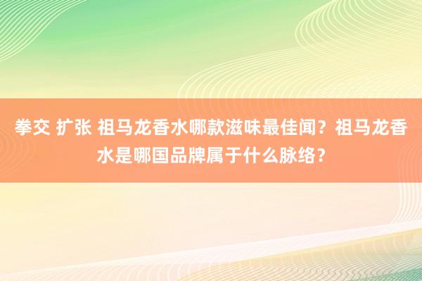 拳交 扩张 祖马龙香水哪款滋味最佳闻？祖马龙香水是哪国品牌属于什么脉络？