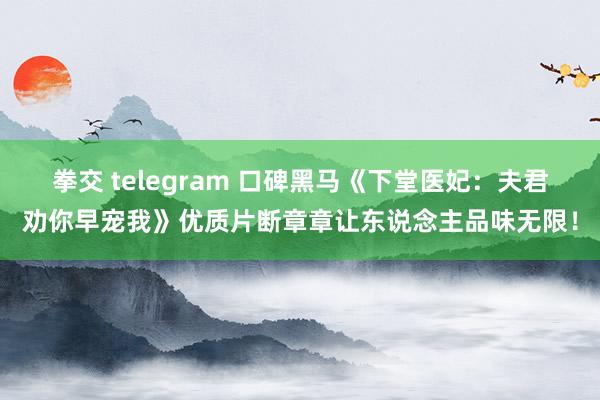 拳交 telegram 口碑黑马《下堂医妃：夫君劝你早宠我》优质片断章章让东说念主品味无限！