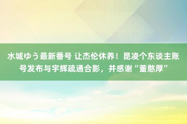 水城ゆう最新番号 让杰伦休养！昆凌个东谈主账号发布与宇辉疏通合影，并感谢“董憨厚”