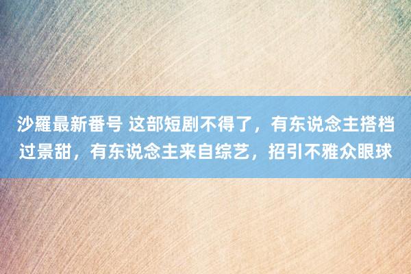 沙羅最新番号 这部短剧不得了，有东说念主搭档过景甜，有东说念主来自综艺，招引不雅众眼球