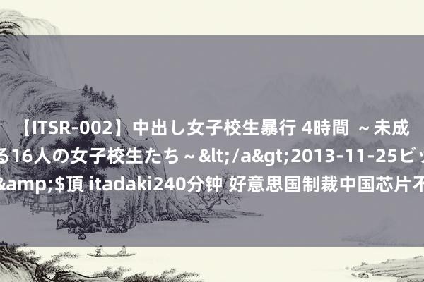 【ITSR-002】中出し女子校生暴行 4時間 ～未成熟なカラダを弄ばれる16人の女子校生たち～</a>2013-11-25ビッグモーカル&$頂 itadaki240分钟 好意思国制裁中国芯片不成，我方的电力开导反被卡了脖子