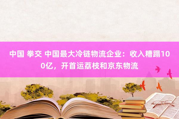 中国 拳交 中国最大冷链物流企业：收入糟蹋100亿，开首运荔枝和京东物流