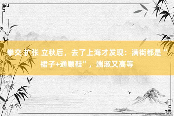 拳交 扩张 立秋后，去了上海才发现：满街都是“裙子+通顺鞋”，端淑又高等