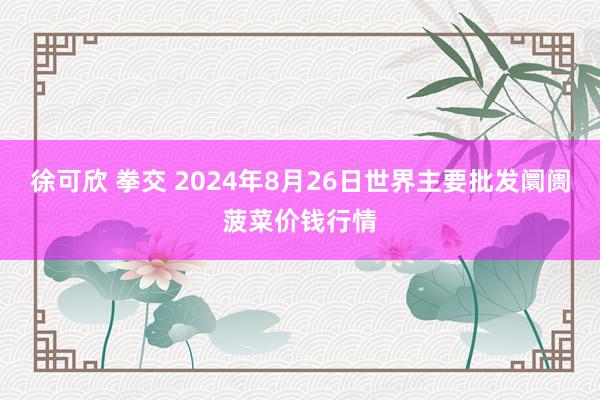 徐可欣 拳交 2024年8月26日世界主要批发阛阓菠菜价钱行情