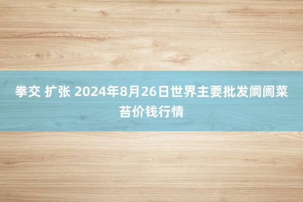 拳交 扩张 2024年8月26日世界主要批发阛阓菜苔价钱行情