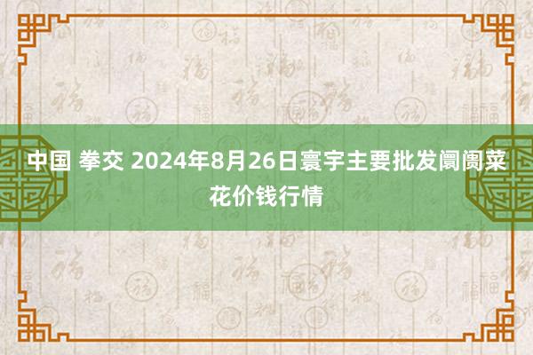 中国 拳交 2024年8月26日寰宇主要批发阛阓菜花价钱行情