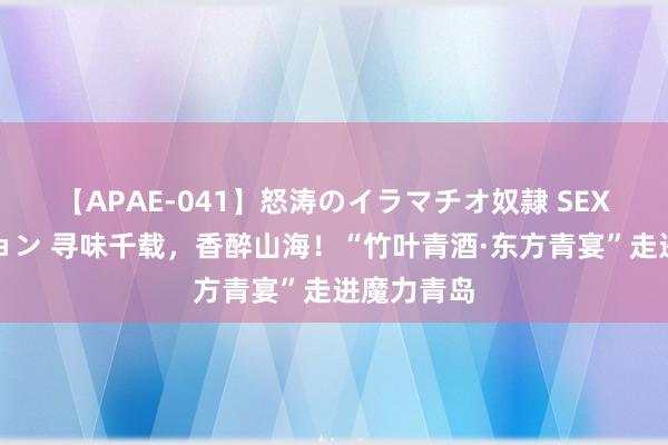 【APAE-041】怒涛のイラマチオ奴隷 SEXコレクション 寻味千载，香醉山海！“竹叶青酒·东方青宴”走进魔力青岛