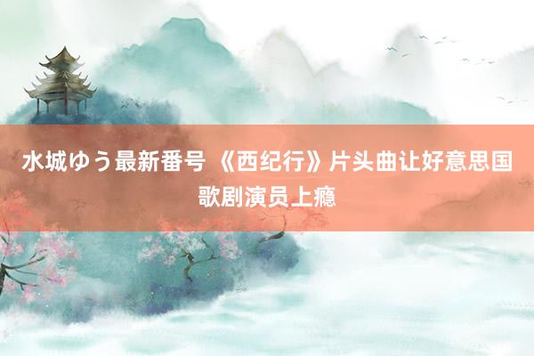 水城ゆう最新番号 《西纪行》片头曲让好意思国歌剧演员上瘾