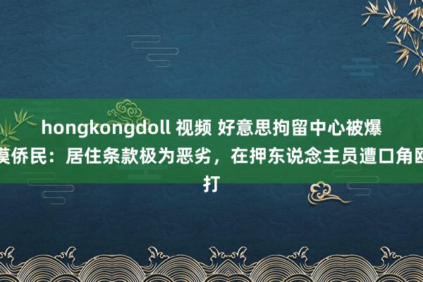 hongkongdoll 视频 好意思拘留中心被爆淡漠侨民：居住条款极为恶劣，在押东说念主员遭口角殴打