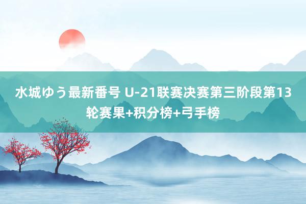 水城ゆう最新番号 U-21联赛决赛第三阶段第13轮赛果+积分榜+弓手榜