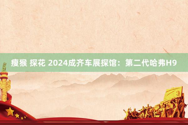 瘦猴 探花 2024成齐车展探馆：第二代哈弗H9