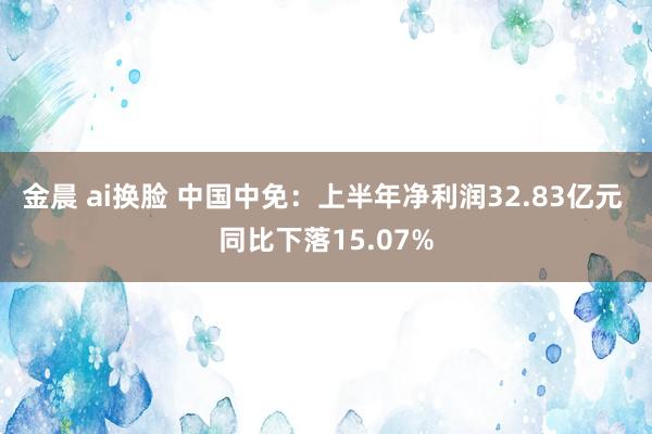 金晨 ai换脸 中国中免：上半年净利润32.83亿元 同比下落15.07%