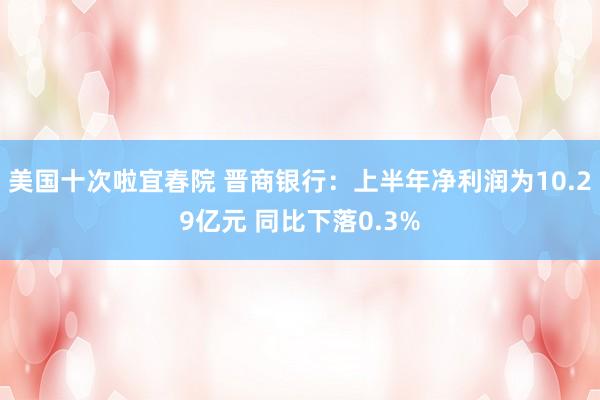 美国十次啦宜春院 晋商银行：上半年净利润为10.29亿元 同比下落0.3%