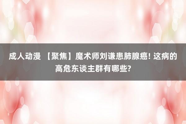 成人动漫 【聚焦】魔术师刘谦患肺腺癌! 这病的高危东谈主群有哪些?