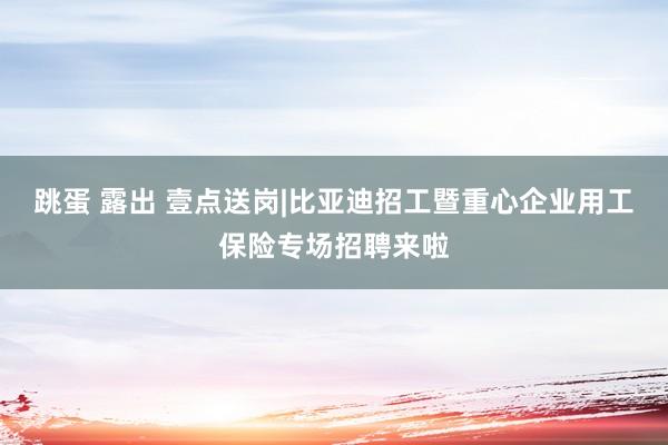 跳蛋 露出 壹点送岗|比亚迪招工暨重心企业用工保险专场招聘来啦