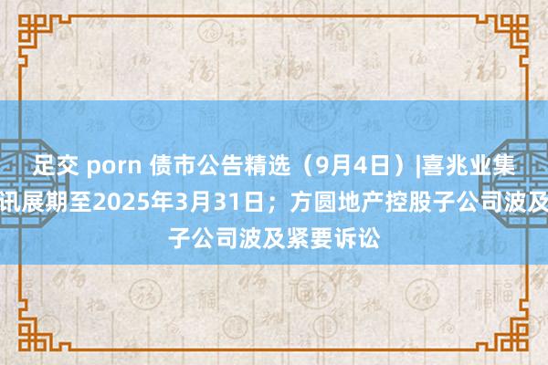 足交 porn 债市公告精选（9月4日）|喜兆业集团清盘聆讯展期至2025年3月31日；方圆地产控股子公司波及紧要诉讼