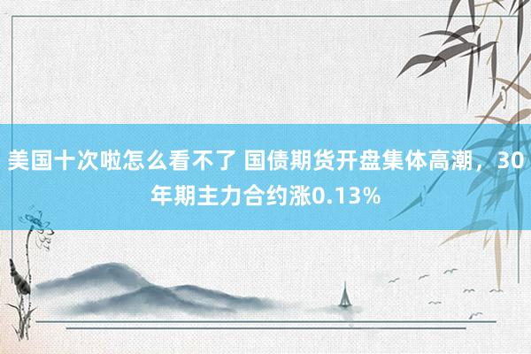 美国十次啦怎么看不了 国债期货开盘集体高潮，30年期主力合约涨0.13%