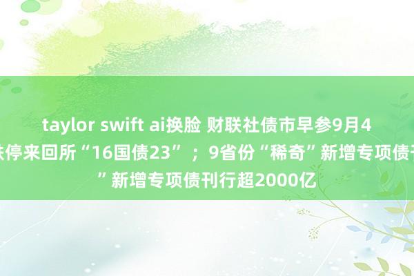 taylor swift ai换脸 财联社债市早参9月4日|10万元砸跌停来回所“16国债23” ；9省份“稀奇”新增专项债刊行超2000亿