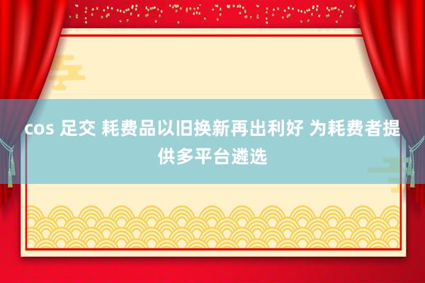 cos 足交 耗费品以旧换新再出利好 为耗费者提供多平台遴选