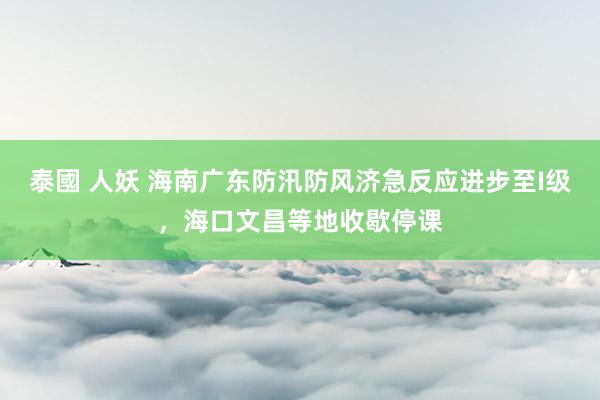 泰國 人妖 海南广东防汛防风济急反应进步至I级，海口文昌等地收歇停课