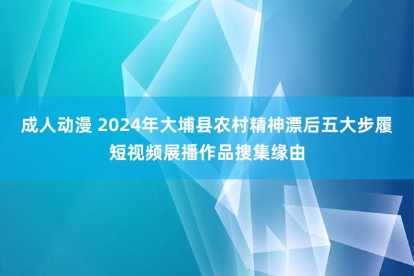 成人动漫 2024年大埔县农村精神漂后五大步履短视频展播作品搜集缘由