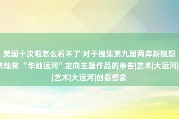 美国十次啦怎么看不了 对于搜集第九届两岸新锐想象竞赛·华灿奖 “华灿运河”定向主题作品的奉告|艺术|大运河|创意想象