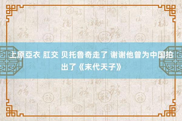 上原亞衣 肛交 贝托鲁奇走了 谢谢他曾为中国拍出了《末代天子》