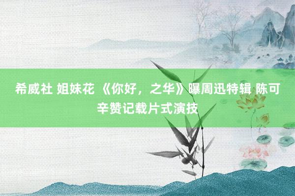 希威社 姐妹花 《你好，之华》曝周迅特辑 陈可辛赞记载片式演技