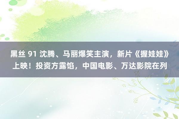 黑丝 91 沈腾、马丽爆笑主演，新片《握娃娃》上映！投资方露馅，中国电影、万达影院在列