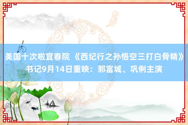 美国十次啦宜春院 《西纪行之孙悟空三打白骨精》书记9月14日重映：郭富城、巩俐主演