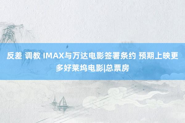 反差 调教 IMAX与万达电影签署条约 预期上映更多好莱坞电影|总票房