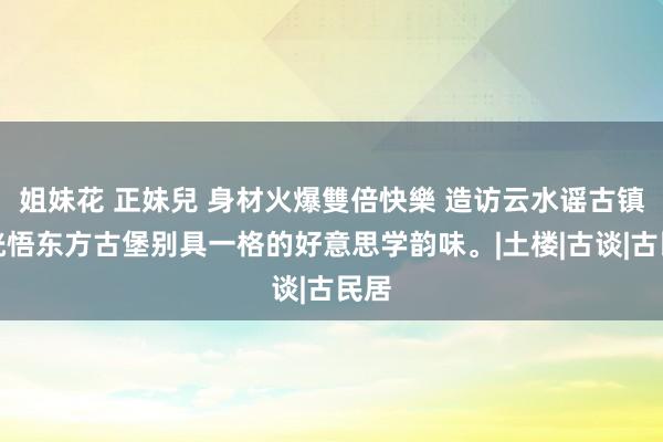 姐妹花 正妹兒 身材火爆雙倍快樂 造访云水谣古镇，恍悟东方古堡别具一格的好意思学韵味。|土楼|古谈|古民居